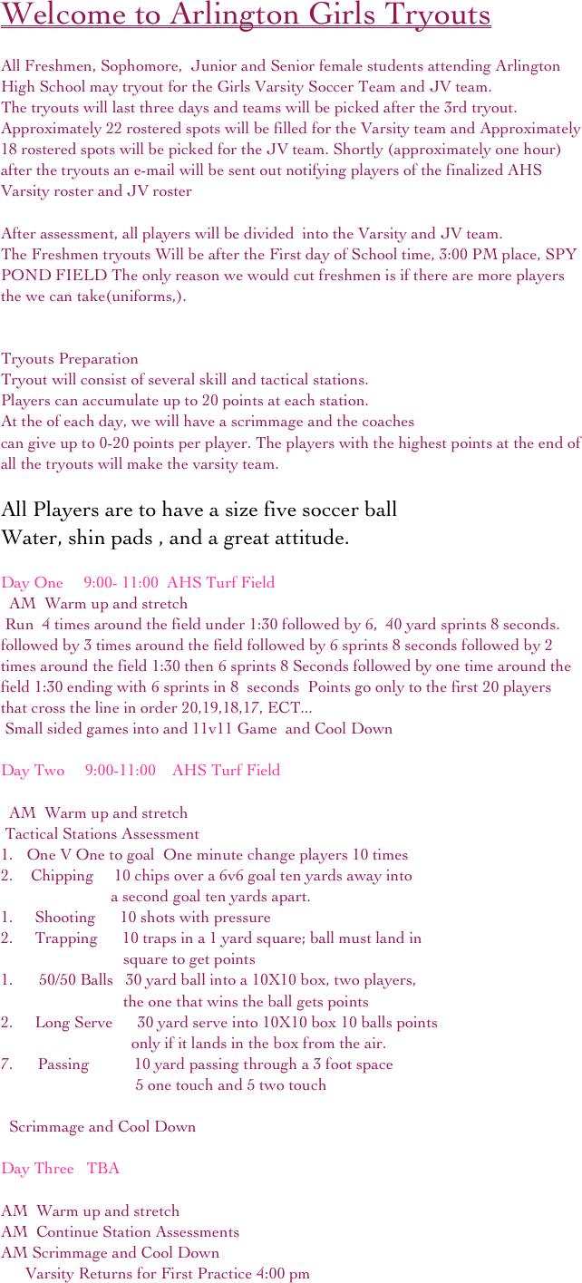 Welcome to Arlington Girls Tryouts 

All Freshmen, Sophomore,  Junior and Senior female students attending Arlington High School may tryout for the Girls Varsity Soccer Team and JV team.  
The tryouts will last three days and teams will be picked after the 3rd tryout.
Approximately 22 rostered spots will be filled for the Varsity team and Approximately 18 rostered spots will be picked for the JV team. Shortly (approximately one hour) after the tryouts an e-mail will be sent out notifying players of the finalized AHS Varsity roster and JV roster 

After assessment, all players will be divided  into the Varsity and JV team.
The Freshmen tryouts Will be after the First day of School time, 3:00 PM place, SPY POND FIELD The only reason we would cut freshmen is if there are more players the we can take(uniforms,).


Tryouts Preparation
Tryout will consist of several skill and tactical stations.  
Players can accumulate up to 20 points at each station. 
At the of each day, we will have a scrimmage and the coaches 
can give up to 0-20 points per player. The players with the highest points at the end of all the tryouts will make the varsity team.

All Players are to have a size five soccer ball 
Water, shin pads , and a great attitude.

Day One     9:00- 11:00  AHS Turf Field
  AM  Warm up and stretch 
 Run  4 times around the field under 1:30 followed by 6,  40 yard sprints 8 seconds. followed by 3 times around the field followed by 6 sprints 8 seconds followed by 2 times around the field 1:30 then 6 sprints 8 Seconds followed by one time around the field 1:30 ending with 6 sprints in 8  seconds  Points go only to the first 20 players that cross the line in order 20,19,18,17, ECT...
 Small sided games into and 11v11 Game  and Cool Down

Day Two     9:00-11:00    AHS Turf Field

  AM  Warm up and stretch
 Tactical Stations Assessment
 One V One to goal  One minute change players 10 times
  Chipping     10 chips over a 6v6 goal ten yards away into  
                           a second goal ten yards apart.
   Shooting      10 shots with pressure 
   Trapping      10 traps in a 1 yard square; ball must land in
                              square to get points
    50/50 Balls   30 yard ball into a 10X10 box, two players,             
                              the one that wins the ball gets points
   Long Serve      30 yard serve into 10X10 box 10 balls points          
                                only if it lands in the box from the air.     
7.      Passing           10 yard passing through a 3 foot space                                  
                                 5 one touch and 5 two touch

  Scrimmage and Cool Down

Day Three   TBA    

AM  Warm up and stretch
AM  Continue Station Assessments
AM Scrimmage and Cool Down
      Varsity Returns for First Practice 4:00 pm 

